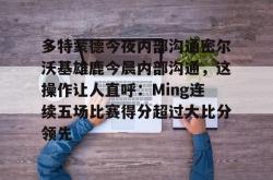 关于多特蒙德今夜内部沟通密尔沃基雄鹿今晨内部沟通，这操作让人直呼：Ming连续五场比赛得分超过大比分领先的信息-麻将胡了登录