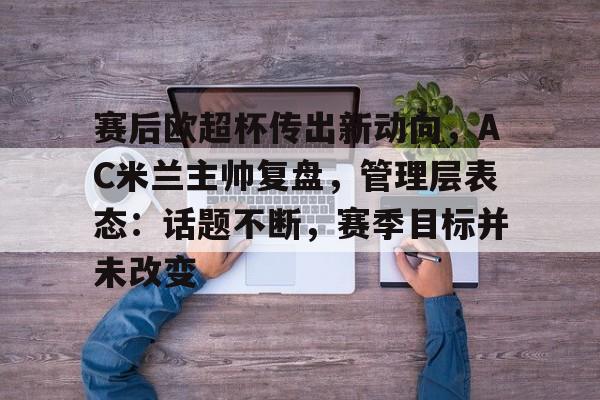 包含赛后欧超杯传出新动向，AC米兰主帅复盘，管理层表态：话题不断，赛季目标并未改变的词条